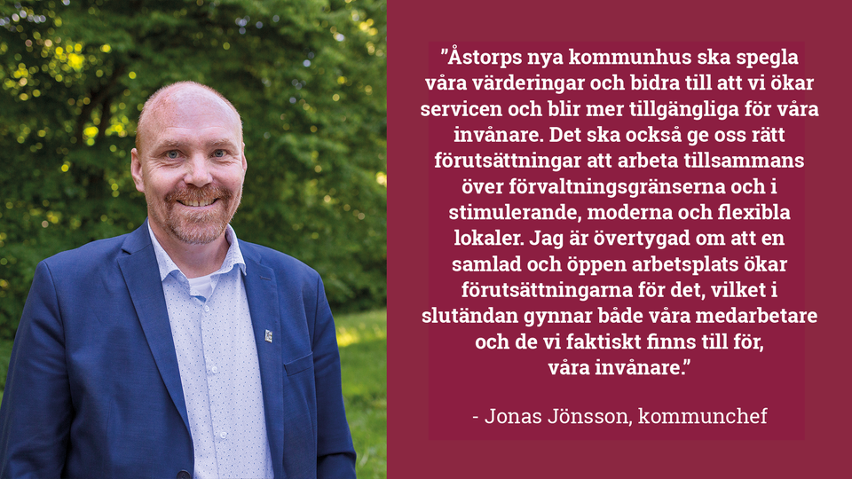 Jonas Jönsson bredvid citatet  "Åstorps nya kommunhus ska spegla våra värderingar och bidra till att vi ökar servicen och blir mer tillgängliga för våra invånare. Det ska också ge oss rätt förutsättningar att arbeta tillsammans över förvaltningsgränserna och i stimulerande, moderna och flexibla lokaler. Jag är övertygad om att en samlad och öppen arbetsplats ökar förutsättningarna för det, vilket i slutändan gynnar både våra medarbetare och de vi faktiskt finns till för, våra invånare.” - Jonas Jönsson